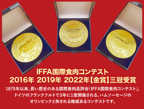 IFFA国際食肉コンテスト2016年 2019年 2022年【金賞】三冠受賞、1875年以来、長い歴史のある国際食肉品評会「IFFA国際食肉コンテスト」。ドイツのフランクフルトで３年に１度開催される、ハムソーセージのオリンピックと称される権威あるコンテストです。