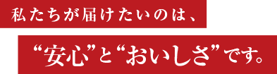 私たちが届けたいのは、“安心”と“おいしさ”です。