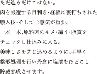 ただ造るだけではない。肉を厳選する目利き・経験に裏打ちされた職人技・そして心意気が重要。一本一本、原料肉のキメ・締り・脂質をチェックし仕込みに入る。美味しさを閉じ込めるように、手早く整形処理を行い丹念に塩漬をほどこし貯蔵熟成させます。