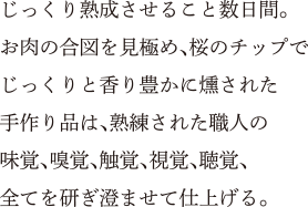 じっくり熟成させること数日間。お肉の合図を見極め、桜のチップでじっくりと香り豊かに燻された手作り品は、熟練された職人の味覚、嗅覚、触覚、視覚、聴覚、全てを研ぎ澄ませて仕上げる。