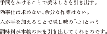 手間をかけることで美味しさを引き出す。効率化は求めない。余分な作業はない。人が手を加えることで隠し味の「心」という調味料が本物の味を引き出してくれるのです。